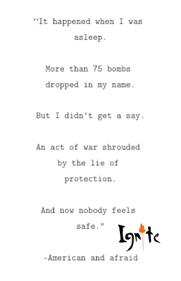Quote: "It happened when I was asleep. More than 75 bombs dropped in my name. But I didn't get a say. An act of war shrouded by the lie of protection. And now nobody feels safe" -American and afraid