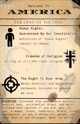 A sepia-toned parody of a welcome sign titled "Welcome to America: The Land of the Free!" Below, three main sections are listed with icons: Human Rights: Guarenteed by Our Constitution. Subtext reads: "Definition of Human Rights subject to change." Accompanied by a stick figure icon. Freedom of Religion: Followed by the line, "As long as it's the right religion" with a stylized Christian cross icon. The Right to Bear Arms: Followed by "Metal detectors and bulletproof backpacks included in schools. We care." Accompanied by a gun sight icon. At the bottom, a mock warning lable states: "WARNING: Extended stay may induce anxiety, medical debt, existential dread, and more. Proceed with caution if you are gay, bi, pan, a woman, trans, nonbinary, Black, Brown, Indigigenous, or any orientation, gender, or race that is not straight, male, or white." The Ignite watermark appears in the upper left corner.